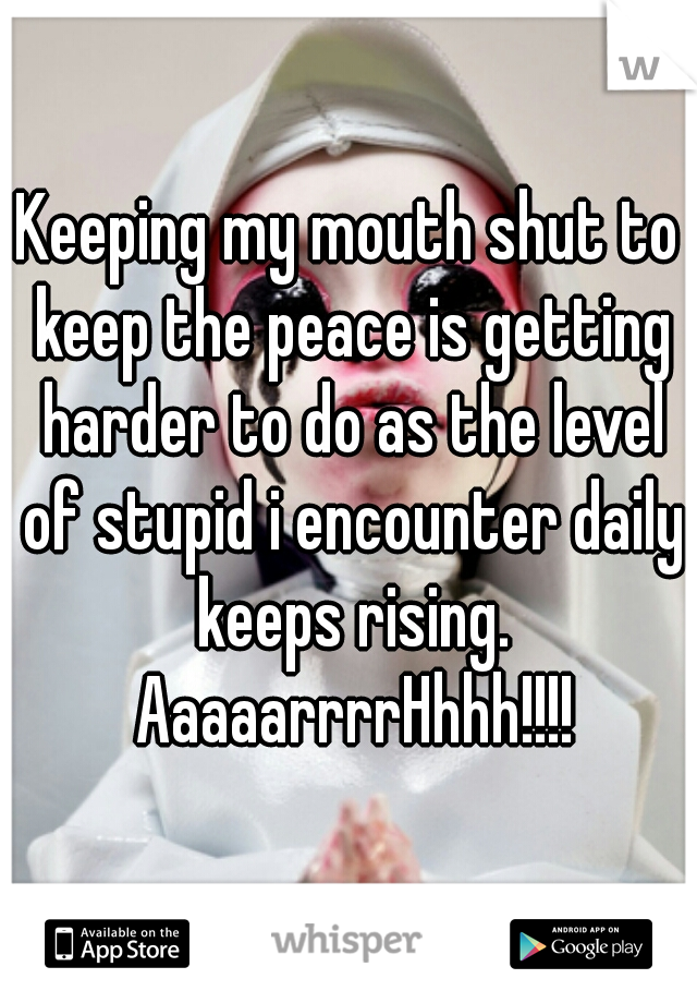 Keeping my mouth shut to keep the peace is getting harder to do as the level of stupid i encounter daily keeps rising. AaaaarrrrHhhh!!!!