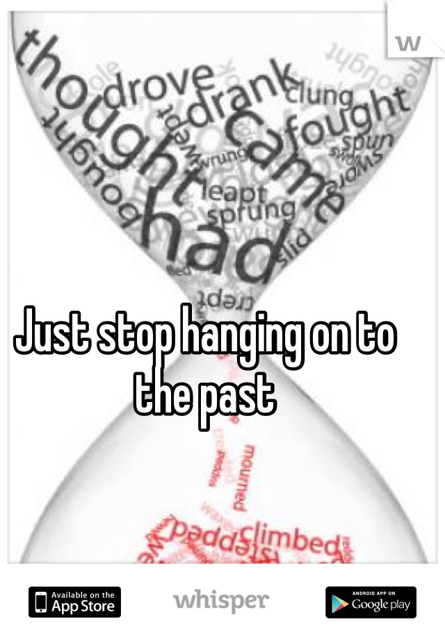 Just stop hanging on to the past 
