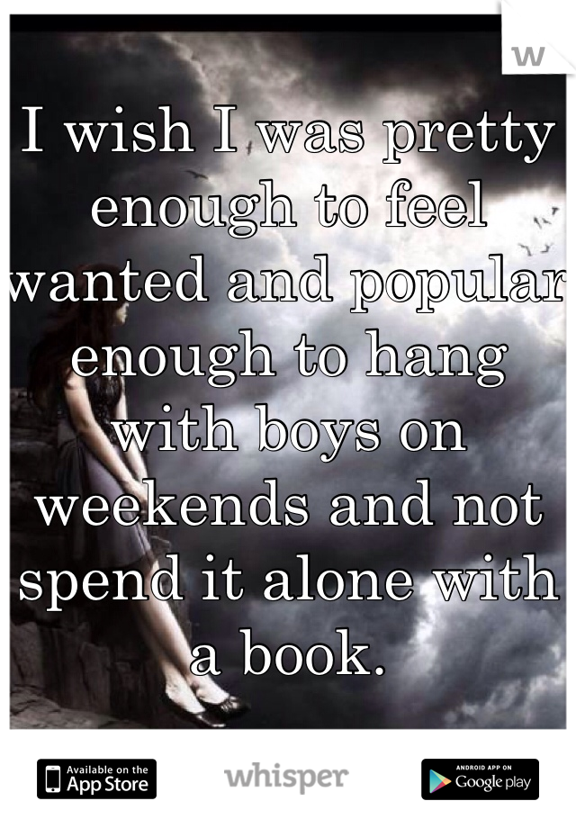 I wish I was pretty enough to feel wanted and popular enough to hang with boys on weekends and not spend it alone with a book. 