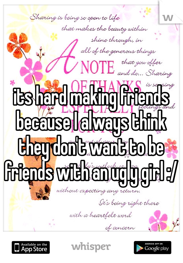its hard making friends because I always think they don't want to be friends with an ugly girl :/