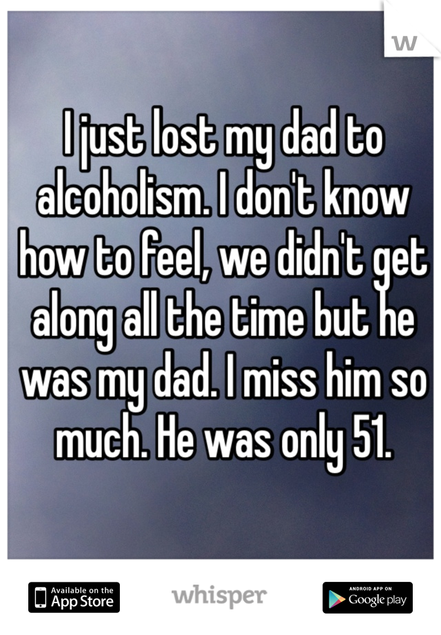 I just lost my dad to alcoholism. I don't know how to feel, we didn't get along all the time but he was my dad. I miss him so much. He was only 51.