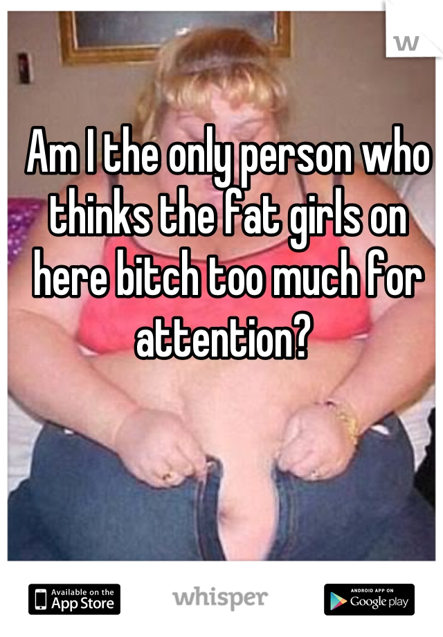 Am I the only person who thinks the fat girls on here bitch too much for attention? 
