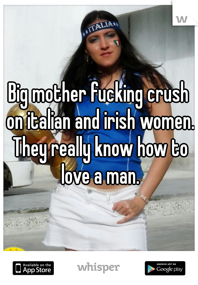 Big mother fucking crush on italian and irish women. They really know how to love a man.