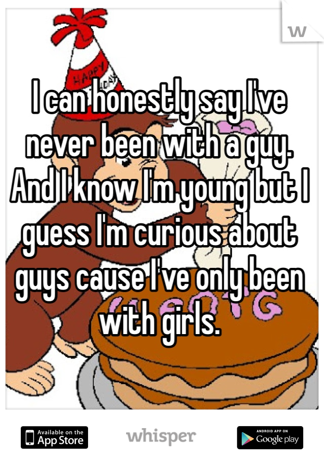 I can honestly say I've never been with a guy. And I know I'm young but I guess I'm curious about guys cause I've only been with girls.