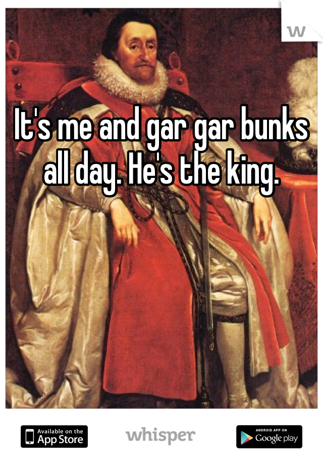 It's me and gar gar bunks all day. He's the king.