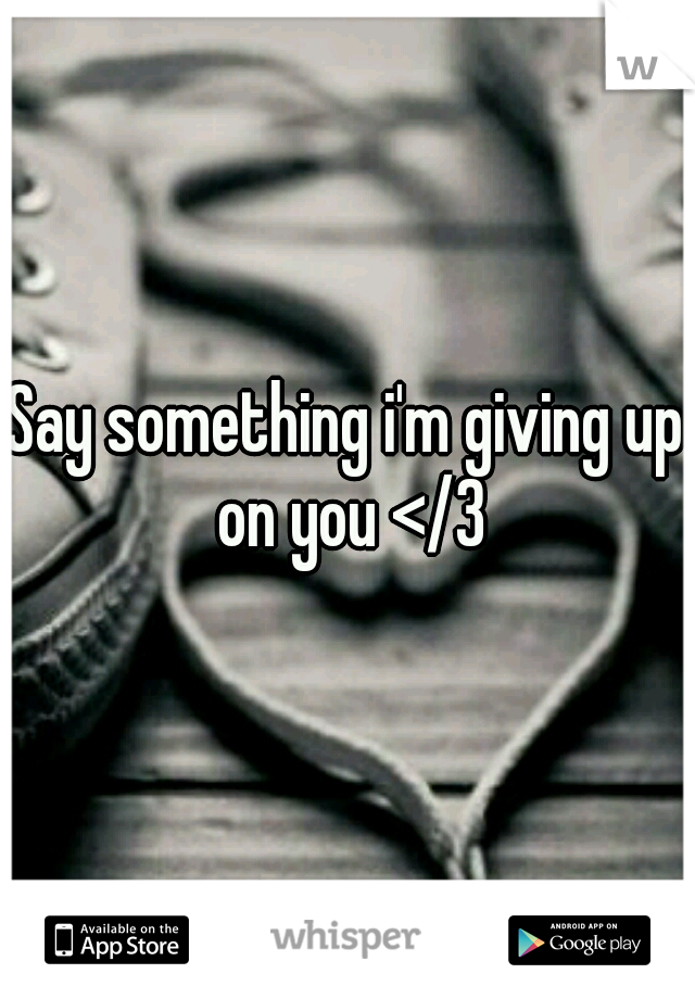 Say something i'm giving up on you </3