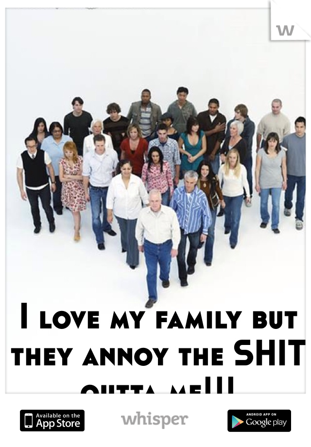 I love my family but they annoy the SHIT outta me!!!