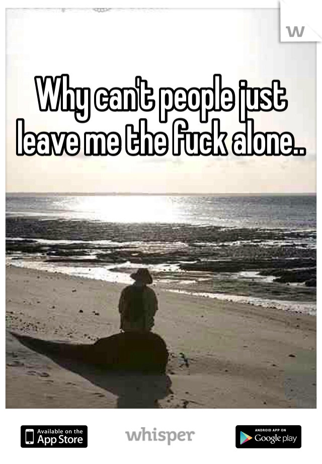 Why can't people just leave me the fuck alone..