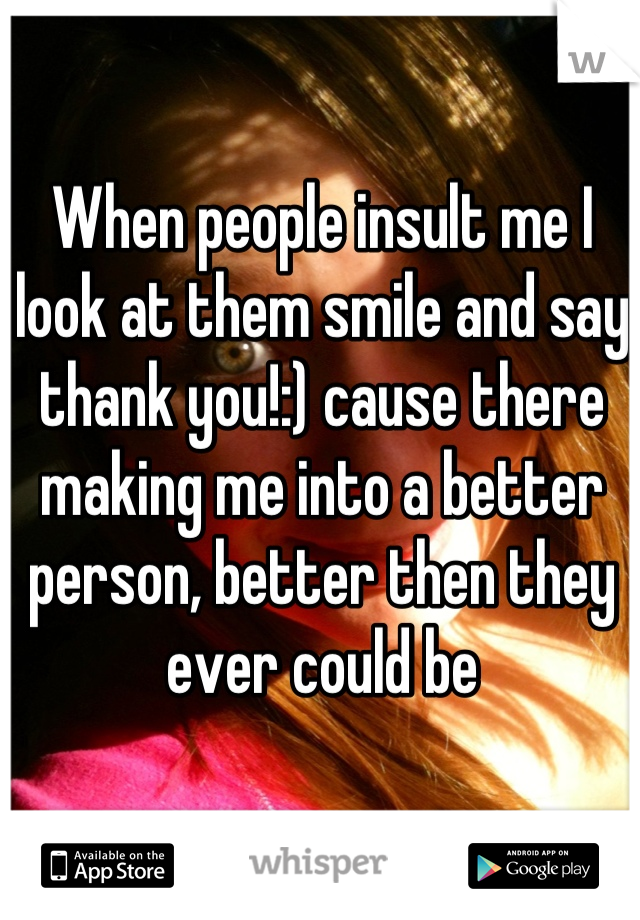 When people insult me I look at them smile and say thank you!:) cause there making me into a better person, better then they ever could be