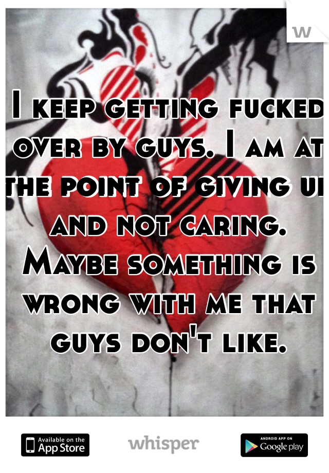 I keep getting fucked over by guys. I am at the point of giving up and not caring. Maybe something is wrong with me that guys don't like. 