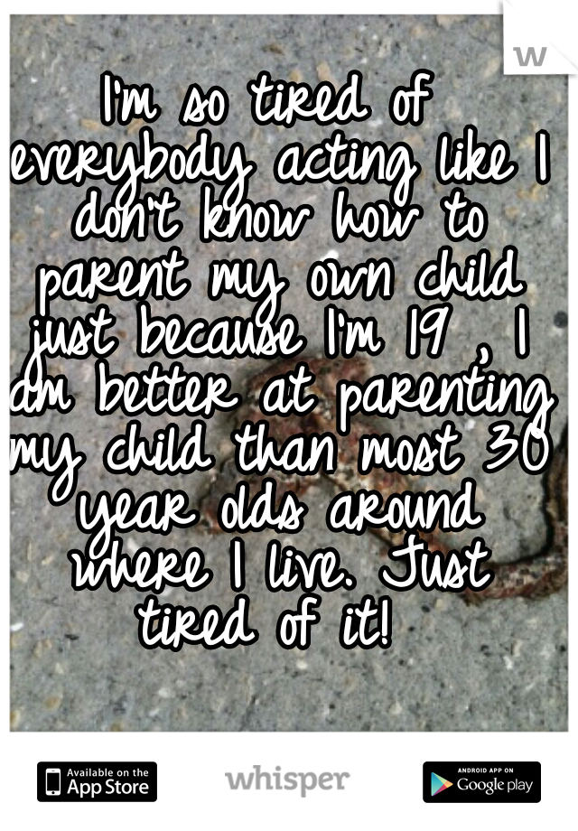 I'm so tired of everybody acting like I don't know how to parent my own child just because I'm 19 , I am better at parenting my child than most 30 year olds around where I live. Just tired of it! 