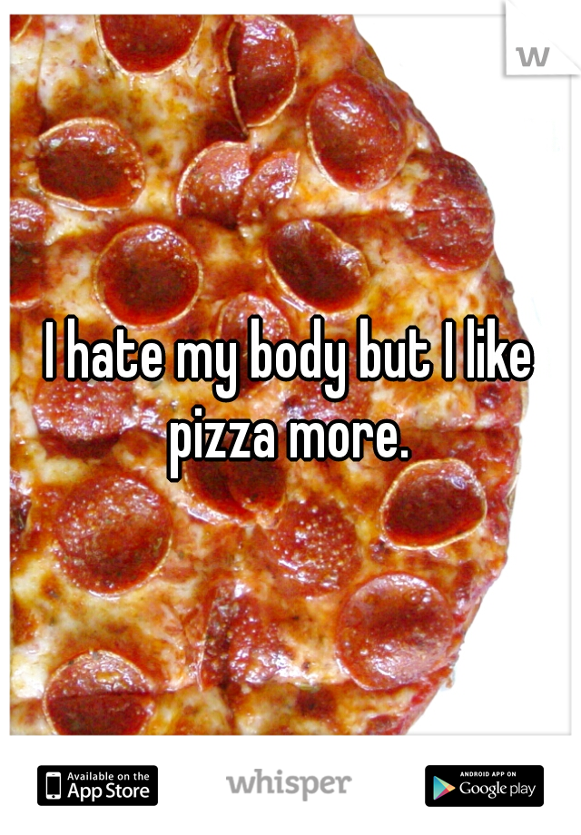 I hate my body but I like pizza more. 
