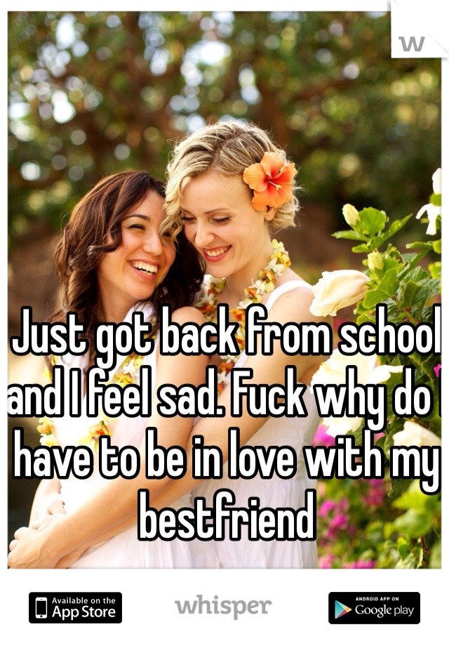 Just got back from school and I feel sad. Fuck why do I have to be in love with my bestfriend 