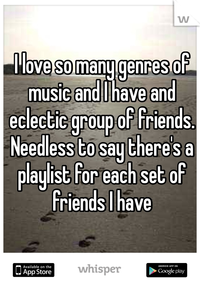 I love so many genres of music and I have and eclectic group of friends. Needless to say there's a playlist for each set of friends I have
