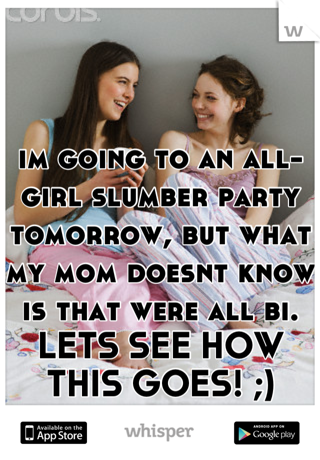 im going to an all-girl slumber party tomorrow, but what my mom doesnt know is that were all bi. LETS SEE HOW THIS GOES! ;)