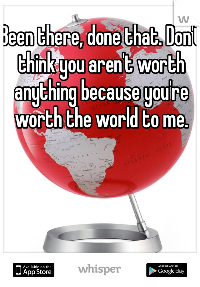 Been there, done that. Don't think you aren't worth anything because you're worth the world to me.