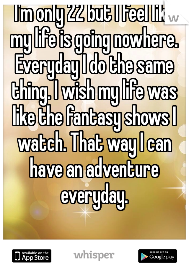 I'm only 22 but I feel like my life is going nowhere. Everyday I do the same thing. I wish my life was like the fantasy shows I watch. That way I can have an adventure everyday. 
