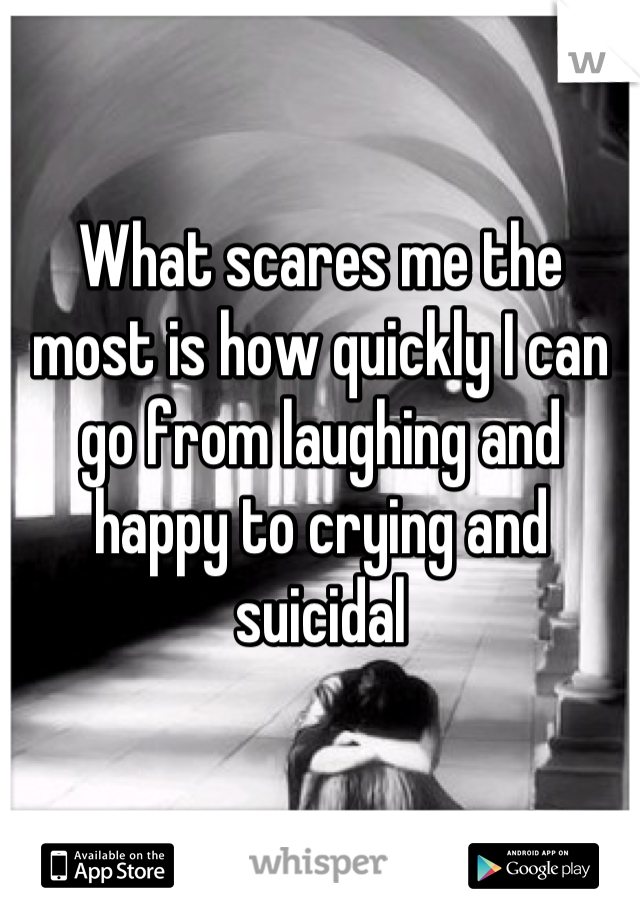 What scares me the most is how quickly I can go from laughing and happy to crying and suicidal