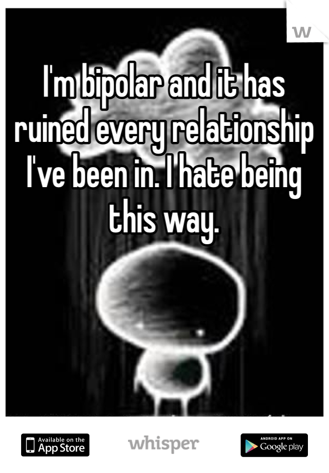 I'm bipolar and it has ruined every relationship I've been in. I hate being this way. 