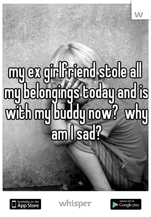 my ex girlfriend stole all my belongings today and is with my buddy now?  why am I sad?