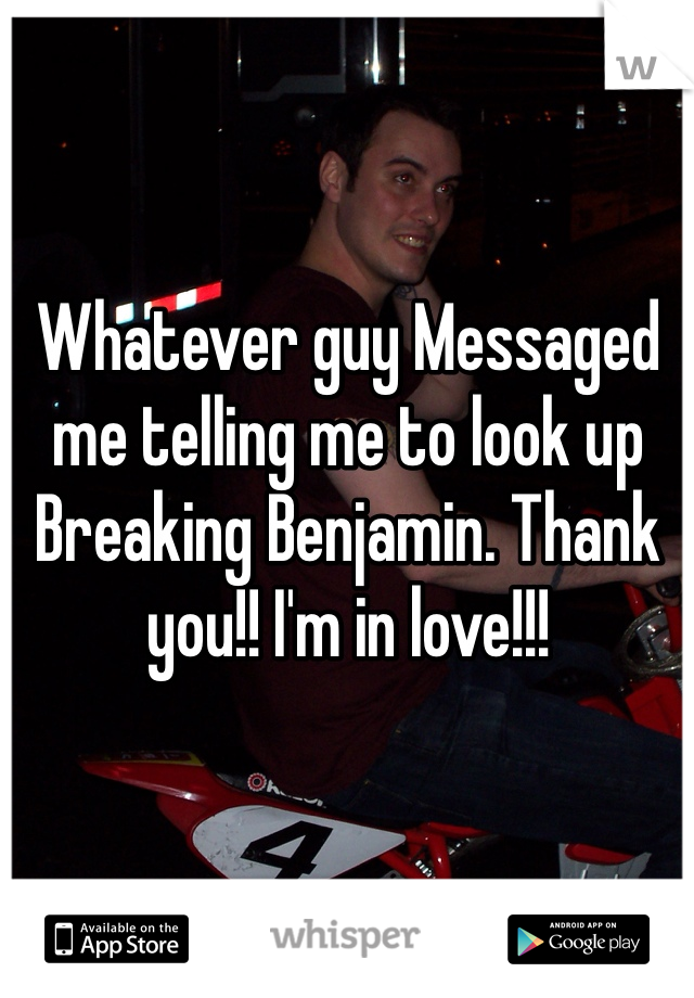Whatever guy Messaged me telling me to look up Breaking Benjamin. Thank you!! I'm in love!!!  