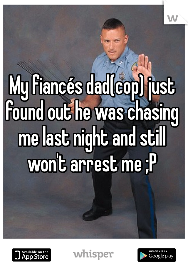 My fiancés dad(cop) just found out he was chasing me last night and still won't arrest me ;P 