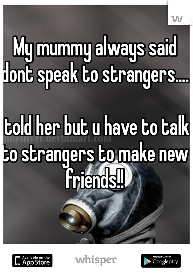 My mummy always said dont speak to strangers....

I told her but u have to talk to strangers to make new friends!!