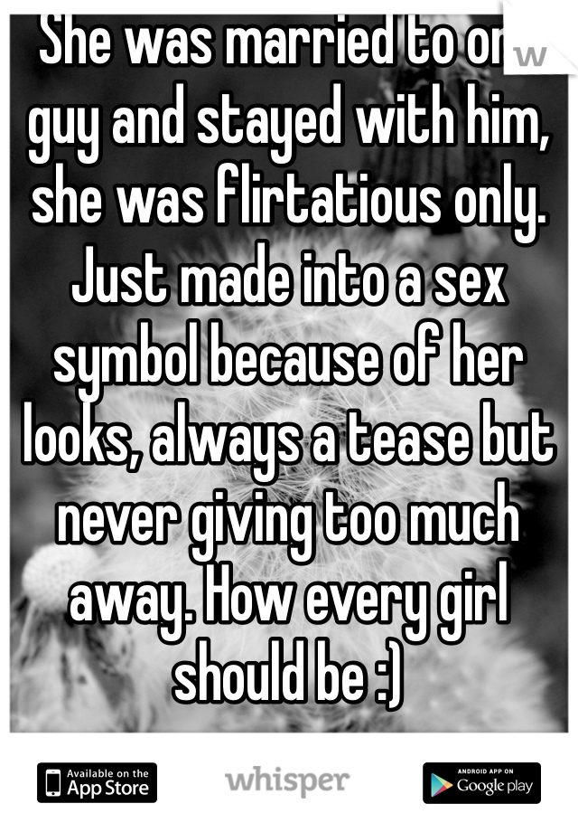 She was married to one guy and stayed with him, she was flirtatious only. Just made into a sex symbol because of her looks, always a tease but never giving too much away. How every girl should be :) 