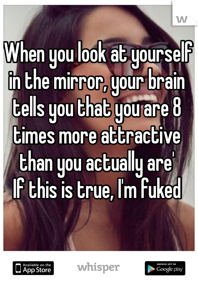 'When you look at yourself in the mirror, your brain tells you that you are 8 times more attractive than you actually are'
If this is true, I'm fuked