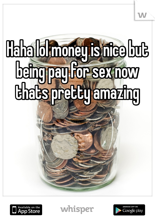 Haha lol money is nice but being pay for sex now thats pretty amazing