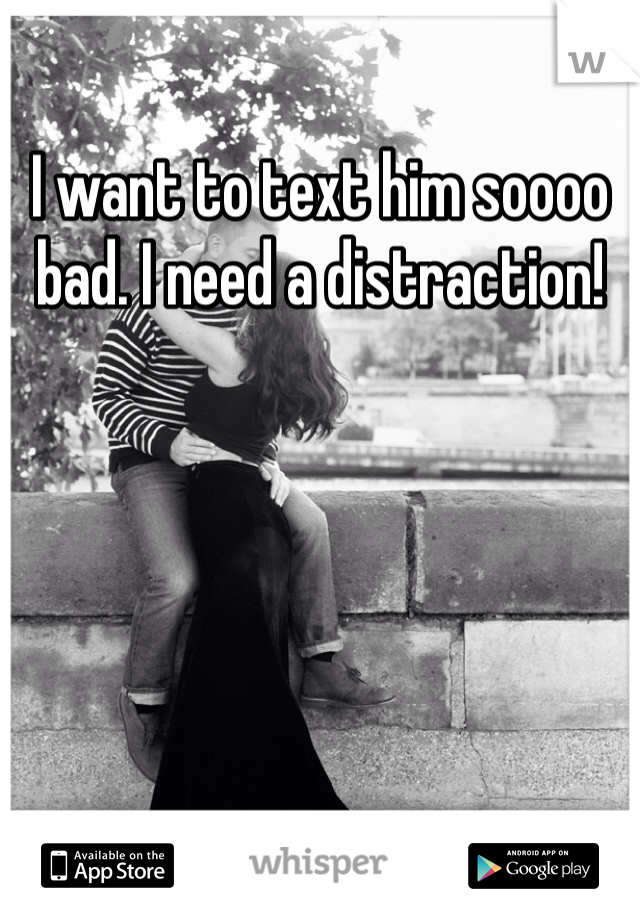 I want to text him soooo bad. I need a distraction!