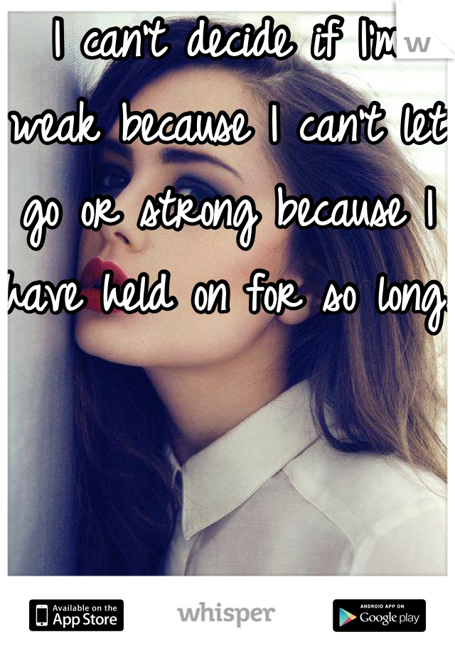 I can't decide if I'm weak because I can't let go or strong because I have held on for so long.