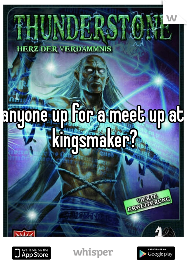 anyone up for a meet up at kingsmaker?