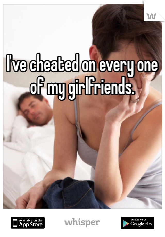 I've cheated on every one of my girlfriends. 
