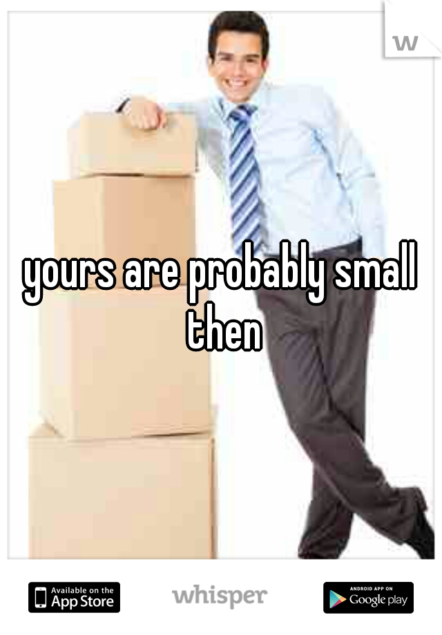 yours are probably small then