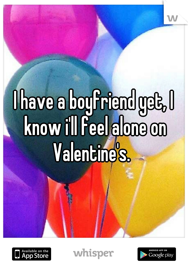 I have a boyfriend yet, I know i'll feel alone on Valentine's.  