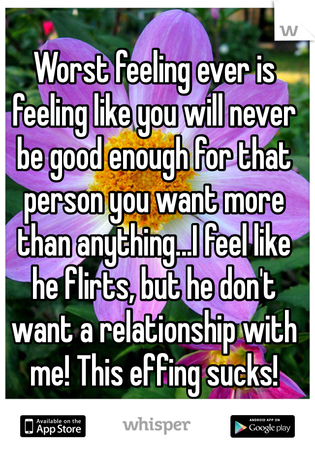 Worst feeling ever is feeling like you will never be good enough for that person you want more than anything...I feel like he flirts, but he don't want a relationship with me! This effing sucks! 