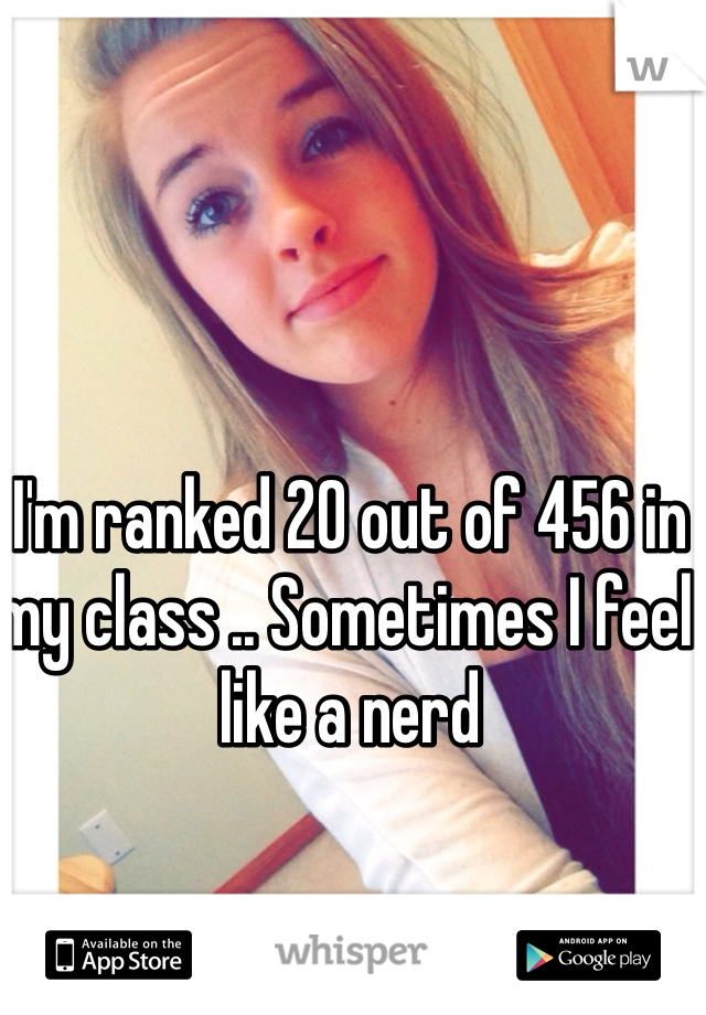 I'm ranked 20 out of 456 in my class .. Sometimes I feel like a nerd 