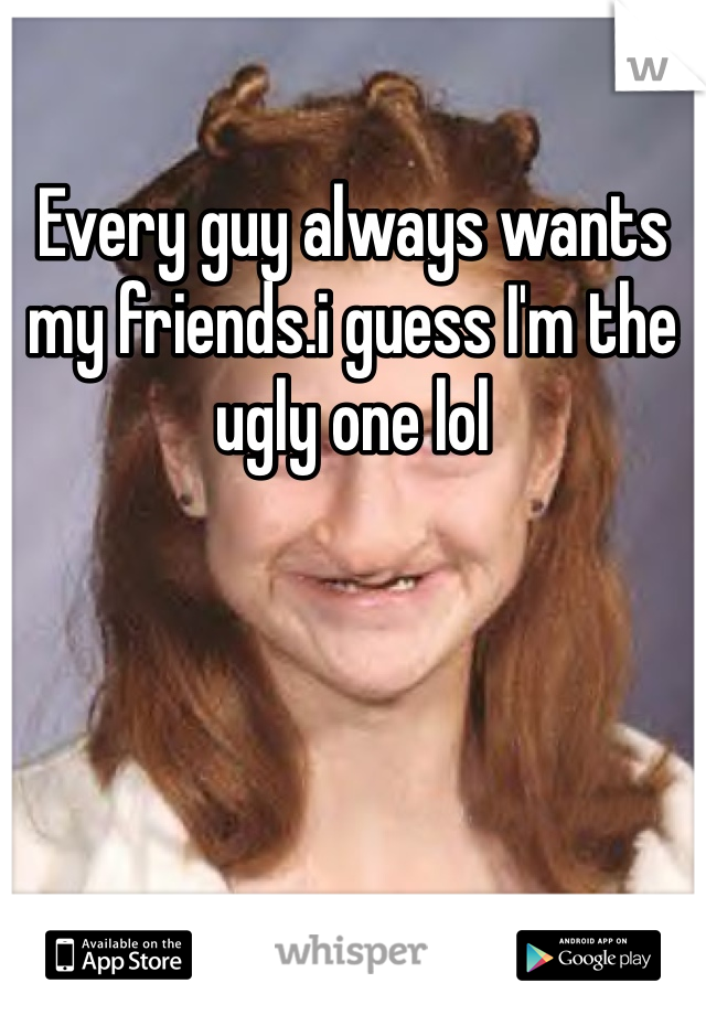 Every guy always wants my friends.i guess I'm the ugly one lol 