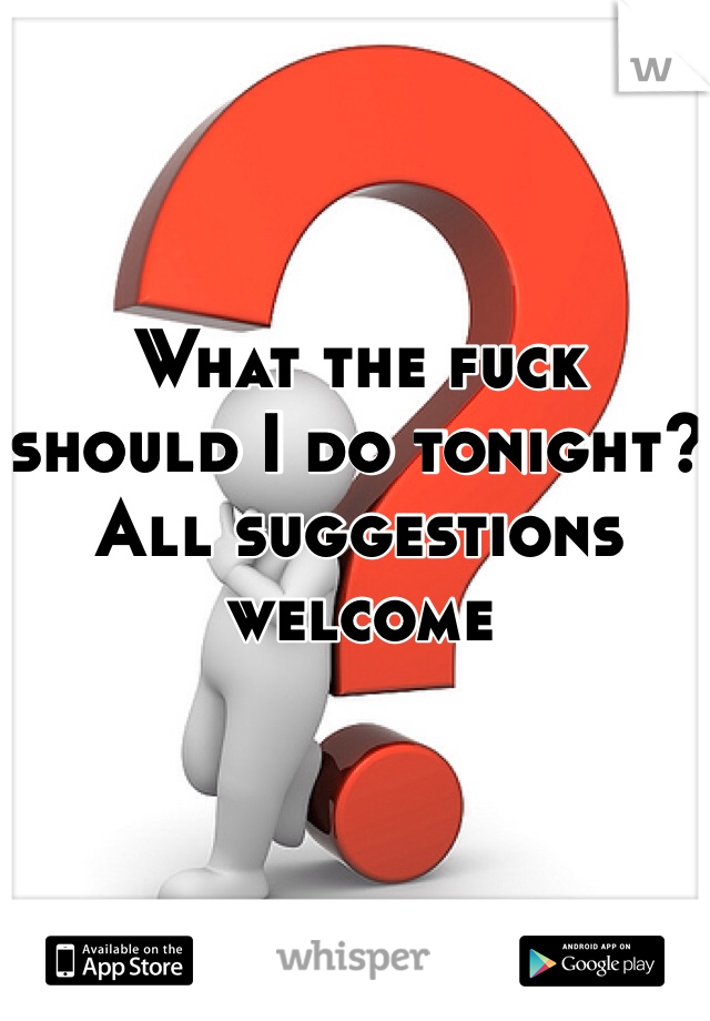 What the fuck should I do tonight? All suggestions welcome