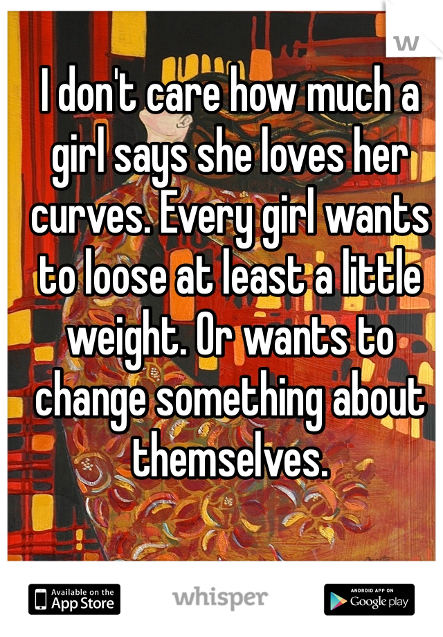 I don't care how much a girl says she loves her curves. Every girl wants to loose at least a little weight. Or wants to change something about themselves. 