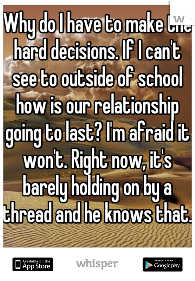 Why do I have to make the hard decisions. If I can't see to outside of school how is our relationship going to last? I'm afraid it won't. Right now, it's barely holding on by a thread and he knows that.