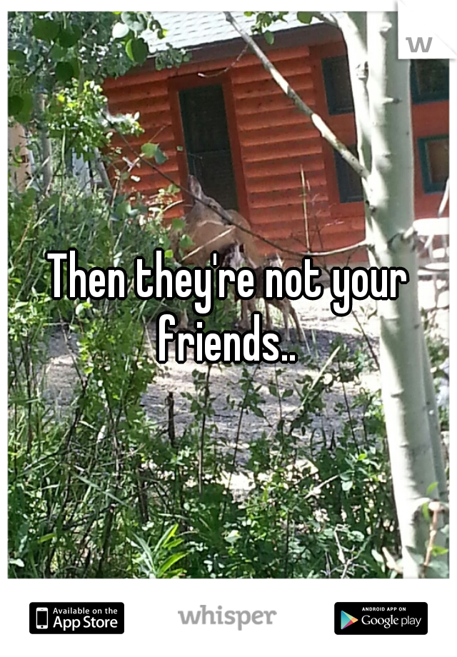 Then they're not your friends.. 