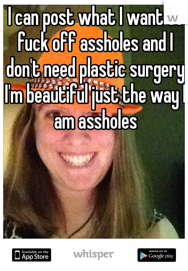I can post what I want so fuck off assholes and I don't need plastic surgery I'm beautiful just the way I am assholes