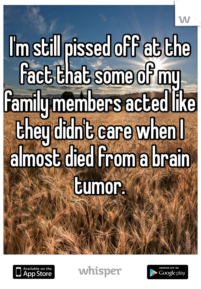 I'm still pissed off at the fact that some of my family members acted like they didn't care when I almost died from a brain tumor. 