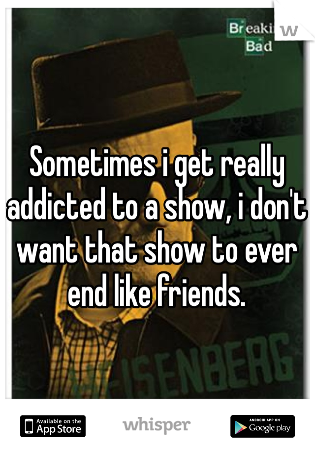 Sometimes i get really addicted to a show, i don't want that show to ever end like friends.