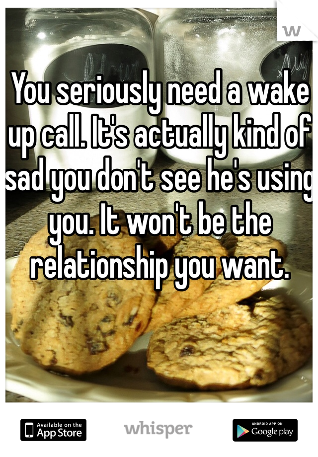 You seriously need a wake up call. It's actually kind of sad you don't see he's using you. It won't be the relationship you want. 