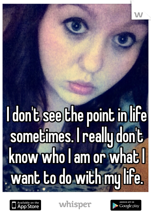 I don't see the point in life sometimes. I really don't know who I am or what I want to do with my life. 