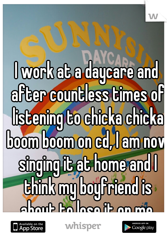 I work at a daycare and after countless times of listening to chicka chicka boom boom on cd, I am now singing it at home and I think my boyfriend is about to lose it on me.