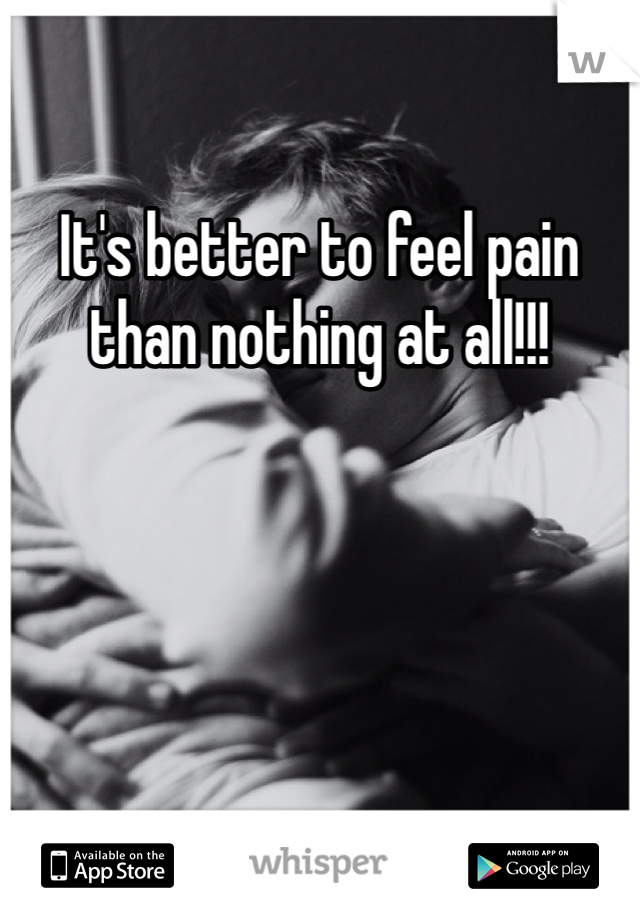 It's better to feel pain than nothing at all!!!